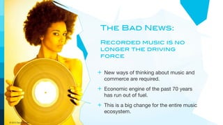 The Bad News:
                      Recorded music is no
                      longer the driving
                      force

                     + New ways of thinking about music and
                       commerce are required.
                     + Economic engine of the past 70 years
                       has run out of fuel.
                     + This is a big change for the entire music
                       ecosystem.
© 2012 David Kusek
 
