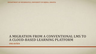 A MIGRATION FROM A CONVENTIONAL LMS TO
A CLOUD-BASED LEARNING PLATFORM
EMA KUŠEN
DEPARTMENT OF INFORMATICS, UNIVERSITY OF RIJEKA, CROATIA
 