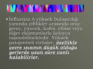 İnfluenza A yüksek bulaşıcılığı yanında çiftlikler arasında araç-gereç, yiyecek, kafes, elbise veya diğer ekipmanlarla kolayca taşınabilmektedir. Yüksek  patojeniteli virüsler,  özellikle çevre ısısının düşük olduğu yerlerde uzun süre canlı kalabilirler. 