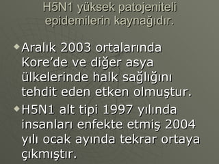 H5N1 yüksek patojeniteli epidemilerin kaynağıdır. Aralık 2003 ortalarında Kore’de ve diğer asya ülkelerinde halk sağlığını tehdit eden etken olmuştur. H5N1 alt tipi 1997 yılında insanları enfekte etmiş 2004 yılı ocak ayında tekrar ortaya çıkmıştır. 