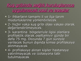 Kuş gribinde sağlık kuruluşlarınca uygulanacak usul ve esaslar 1- ihbarların tamamı il ve ilçe tarım müdürlüklerine yönlendirilecek 2- hiçbir vaka kuş gribi olası vakası olarak değerlendirilmeyecek 3- karantina  bölgeleriyle ilgisi olanlara profilaktik olarak oseltamivir günde bir defa 75 mg. Dozunda 7 gün süreyle verilecek bunun dışında kimse profilaksiye alınmayacak 4- profilaksiye alınan kişiler hastaneye yatırılmayacak ve izolasyona tabi tutulmayacak 