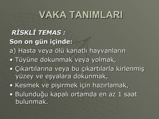 VAKA TANIMLARI RİSKLİ TEMAS : Son on gün içinde: a) Hasta veya ölü kanatlı hayvanların •  Tüyüne dokunmak veya yolmak, •  Çıkartılarına veya bu çıkartılarla kirlenmiş yüzey ve eşyalara dokunmak, •  Kesmek ve pişirmek için hazırlamak, •  Bulunduğu kapalı ortamda en az 1 saat bulunmak. 