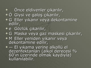 􀂾  Önce eldivenler çıkarılır, 􀂾  Giysi ve galoş çıkarılır, 􀂾  Eller yıkanır veya dekontamine edilir, 􀂾  Gözlük çıkarılır, 􀂾  Maske veya gaz maskesi çıkarılır, 􀂾  Eller yeniden yıkanır veya dekontamine edilir, —  El yıkama yerine alkollü el dezenfektanları (alkol derecesi % 60’ın üzerinde olmak kaydıyla) kullanılabilir . 