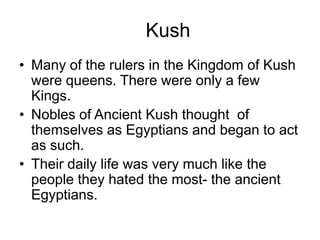 Kush
• Many of the rulers in the Kingdom of Kush
were queens. There were only a few
Kings.
• Nobles of Ancient Kush thought of
themselves as Egyptians and began to act
as such.
• Their daily life was very much like the
people they hated the most- the ancient
Egyptians.
 