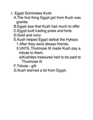 I. Egypt Dominates Kush
  A.The ﬁrst thing Egypt got from Kush was
    granite.
  B.Egypt saw that Kush had much to offer
  C.Egypt built trading posts and forts.
  D.Gold and ivory
  E.Kush helped Egypt defeat the Hyksos
    1.After they were always friends.
    2.UNTIL Thutmose III made Kush pay a
      tribute to them.
      a)Kushites treasures had to be paid to
         Thutmose III
  F.Tribute - gift
  G.Kush learned a lot from Egypt.
 