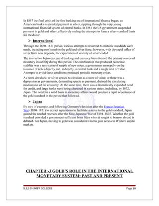 In 1857 the final crisis of the free banking era of international finance began, as
American banks suspended payment in silver, rippling through the very young
international financial system of central banks. In 1861 the US government suspended
payment in gold and silver, effectively ending the attempts to form a silver standard basis
for the dollar.
 International
Through the 1860–1871 period, various attempts to resurrect bi-metallic standards were
made, including one based on the gold and silver franc; however, with the rapid influx of
silver from new deposits, the expectation of scarcity of silver ended.
The interaction between central banking and currency basis formed the primary source of
monetary instability during this period. The combination that produced economic
stability was a restriction of supply of new notes, a government monopoly on the
issuance of notes directly and, indirectly, a central bank and a single unit of value.
Attempts to avoid these conditions produced periodic monetary crises.
As notes devalued; or silver ceased to circulate as a store of value; or there was a
depression as governments, demanding specie as payment, drained the circulating
medium out of the economy. At the same time, there was a dramatically expanded need
for credit, and large banks were being chartered in various states, including, by 1872,
Japan. The need for a solid basis in monetary affairs would produce a rapid acceptance of
the gold standard in the period that followed.
 Japan
By way of example, and following Germany's decision after the Franco-Prussian
War (1870–1871) to extract reparations to facilitate a move to the gold standard, Japan
gained the needed reserves after the Sino-Japanese War of 1894–1895. Whether the gold
standard provided a government sufficient bona fides when it sought to borrow abroad is
debated. For Japan, moving to gold was considered vital to gain access to Western capital
markets.
CHAPTER:-3 GOLD’S ROLE IN THE INTERNATIONAL
MONETARY SYSTEM: PAST AND PRESENT
K.E.S SHROFF COLLEGE Page 10
 