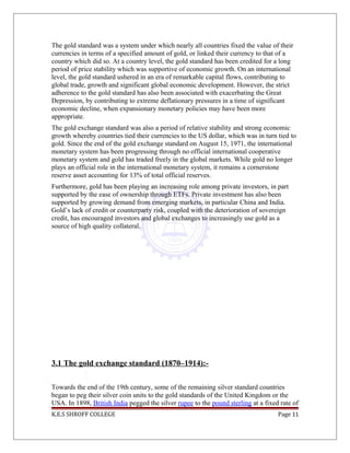 The gold standard was a system under which nearly all countries fixed the value of their
currencies in terms of a specified amount of gold, or linked their currency to that of a
country which did so. At a country level, the gold standard has been credited for a long
period of price stability which was supportive of economic growth. On an international
level, the gold standard ushered in an era of remarkable capital flows, contributing to
global trade, growth and significant global economic development. However, the strict
adherence to the gold standard has also been associated with exacerbating the Great
Depression, by contributing to extreme deflationary pressures in a time of significant
economic decline, when expansionary monetary policies may have been more
appropriate.
The gold exchange standard was also a period of relative stability and strong economic
growth whereby countries tied their currencies to the US dollar, which was in turn tied to
gold. Since the end of the gold exchange standard on August 15, 1971, the international
monetary system has been progressing through no official international cooperative
monetary system and gold has traded freely in the global markets. While gold no longer
plays an official role in the international monetary system, it remains a cornerstone
reserve asset accounting for 13% of total official reserves.
Furthermore, gold has been playing an increasing role among private investors, in part
supported by the ease of ownership through ETFs. Private investment has also been
supported by growing demand from emerging markets, in particular China and India.
Gold’s lack of credit or counterparty risk, coupled with the deterioration of sovereign
credit, has encouraged investors and global exchanges to increasingly use gold as a
source of high quality collateral.
3.1 The gold exchange standard (1870–1914):-
Towards the end of the 19th century, some of the remaining silver standard countries
began to peg their silver coin units to the gold standards of the United Kingdom or the
USA. In 1898, British India pegged the silver rupee to the pound sterling at a fixed rate of
K.E.S SHROFF COLLEGE Page 11
 
