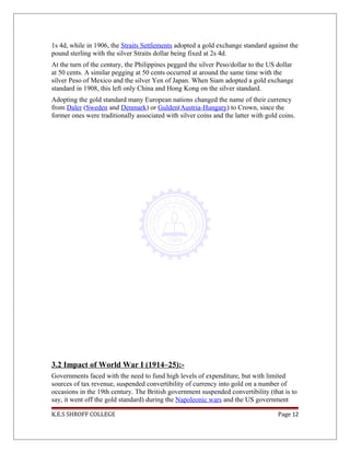 1s 4d, while in 1906, the Straits Settlements adopted a gold exchange standard against the
pound sterling with the silver Straits dollar being fixed at 2s 4d.
At the turn of the century, the Philippines pegged the silver Peso/dollar to the US dollar
at 50 cents. A similar pegging at 50 cents occurred at around the same time with the
silver Peso of Mexico and the silver Yen of Japan. When Siam adopted a gold exchange
standard in 1908, this left only China and Hong Kong on the silver standard.
Adopting the gold standard many European nations changed the name of their currency
from Daler (Sweden and Denmark) or Gulden(Austria-Hungary) to Crown, since the
former ones were traditionally associated with silver coins and the latter with gold coins.
3.2 Impact of World War I (1914–25):-
Governments faced with the need to fund high levels of expenditure, but with limited
sources of tax revenue, suspended convertibility of currency into gold on a number of
occasions in the 19th century. The British government suspended convertibility (that is to
say, it went off the gold standard) during the Napoleonic wars and the US government
K.E.S SHROFF COLLEGE Page 12
 
