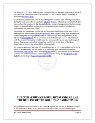 during the US Civil War. In both cases, convertibility was resumed after the war. The real
test, however, came in the form of World War I, a test "it failed utterly" according to
economist Richard Lipsey.
In order to finance the costs of war, most belligerent countries went off the gold standard
during the war, and suffered significant inflation. Because inflation levels varied between
states, when they returned to the standard after the war at price determined by themselves
(some, for example, chose to enter at pre-war prices), some countries' goods were
undervalued and some overvalued.
Ultimately, the system as it stood could not deal quickly enough with the large deficits
and surpluses created in the balance of payments; this has previously been attributed to
increasing rigidity of wages (particularly in terms of wage cuts) brought about by the
advent of unionized labor, but is now more likely to be thought of as an inherent fault
with the system which came to light under the pressures of war and rapid technological
change. In any case, prices had not reached equilibrium by the time of the Great
Depression, which served only to kill it off completely.
For example, Germany had gone off the gold standard in 1914, and could not effectively
return to it as Germany had lost much of its remaining gold reserves in reparations.
The German central bank issued unbacked marks virtually without limit to buy foreign
currency for further reparations and to support workers during the Occupation of the
Ruhr finally leading to hyperinflation in the 1920s.
CHAPTER:-4 THE GOLD BULLION STANDARD AND
THE DECLINE OF THE GOLD STANDARD (1925–31)
The gold specie standard ended in the United Kingdom and the rest of the British Empire
at the outbreak of World War I. Treasury notes replaced the circulation of the gold
K.E.S SHROFF COLLEGE Page 13
 