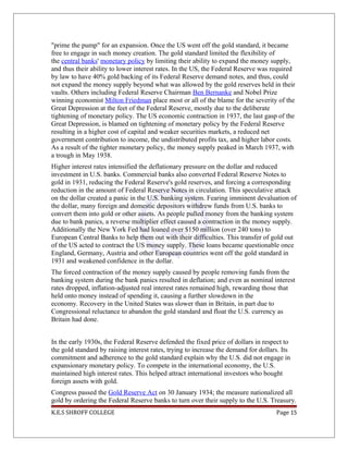 "prime the pump" for an expansion. Once the US went off the gold standard, it became
free to engage in such money creation. The gold standard limited the flexibility of
the central banks' monetary policy by limiting their ability to expand the money supply,
and thus their ability to lower interest rates. In the US, the Federal Reserve was required
by law to have 40% gold backing of its Federal Reserve demand notes, and thus, could
not expand the money supply beyond what was allowed by the gold reserves held in their
vaults. Others including Federal Reserve Chairman Ben Bernanke and Nobel Prize
winning economist Milton Friedman place most or all of the blame for the severity of the
Great Depression at the feet of the Federal Reserve, mostly due to the deliberate
tightening of monetary policy. The US economic contraction in 1937, the last gasp of the
Great Depression, is blamed on tightening of monetary policy by the Federal Reserve
resulting in a higher cost of capital and weaker securities markets, a reduced net
government contribution to income, the undistributed profits tax, and higher labor costs.
As a result of the tighter monetary policy, the money supply peaked in March 1937, with
a trough in May 1938.
Higher interest rates intensified the deflationary pressure on the dollar and reduced
investment in U.S. banks. Commercial banks also converted Federal Reserve Notes to
gold in 1931, reducing the Federal Reserve's gold reserves, and forcing a corresponding
reduction in the amount of Federal Reserve Notes in circulation. This speculative attack
on the dollar created a panic in the U.S. banking system. Fearing imminent devaluation of
the dollar, many foreign and domestic depositors withdrew funds from U.S. banks to
convert them into gold or other assets. As people pulled money from the banking system
due to bank panics, a reverse multiplier effect caused a contraction in the money supply.
Additionally the New York Fed had loaned over $150 million (over 240 tons) to
European Central Banks to help them out with their difficulties. This transfer of gold out
of the US acted to contract the US money supply. These loans became questionable once
England, Germany, Austria and other European countries went off the gold standard in
1931 and weakened confidence in the dollar.
The forced contraction of the money supply caused by people removing funds from the
banking system during the bank panics resulted in deflation; and even as nominal interest
rates dropped, inflation-adjusted real interest rates remained high, rewarding those that
held onto money instead of spending it, causing a further slowdown in the
economy. Recovery in the United States was slower than in Britain, in part due to
Congressional reluctance to abandon the gold standard and float the U.S. currency as
Britain had done.
In the early 1930s, the Federal Reserve defended the fixed price of dollars in respect to
the gold standard by raising interest rates, trying to increase the demand for dollars. Its
commitment and adherence to the gold standard explain why the U.S. did not engage in
expansionary monetary policy. To compete in the international economy, the U.S.
maintained high interest rates. This helped attract international investors who bought
foreign assets with gold.
Congress passed the Gold Reserve Act on 30 January 1934; the measure nationalized all
gold by ordering the Federal Reserve banks to turn over their supply to the U.S. Treasury.
K.E.S SHROFF COLLEGE Page 15
 