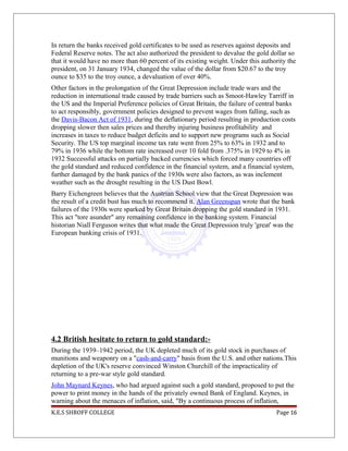 In return the banks received gold certificates to be used as reserves against deposits and
Federal Reserve notes. The act also authorized the president to devalue the gold dollar so
that it would have no more than 60 percent of its existing weight. Under this authority the
president, on 31 January 1934, changed the value of the dollar from $20.67 to the troy
ounce to $35 to the troy ounce, a devaluation of over 40%.
Other factors in the prolongation of the Great Depression include trade wars and the
reduction in international trade caused by trade barriers such as Smoot-Hawley Tarriff in
the US and the Imperial Preference policies of Great Britain, the failure of central banks
to act responsibly, government policies designed to prevent wages from falling, such as
the Davis-Bacon Act of 1931, during the deflationary period resulting in production costs
dropping slower then sales prices and thereby injuring business profitability and
increases in taxes to reduce budget deficits and to support new programs such as Social
Security. The US top marginal income tax rate went from 25% to 63% in 1932 and to
79% in 1936 while the bottom rate increased over 10 fold from .375% in 1929 to 4% in
1932 Successful attacks on partially backed currencies which forced many countries off
the gold standard and reduced confidence in the financial system, and a financial system,
further damaged by the bank panics of the 1930s were also factors, as was inclement
weather such as the drought resulting in the US Dust Bowl.
Barry Eichengreen believes that the Austrian School view that the Great Depression was
the result of a credit bust has much to recommend it. Alan Greenspan wrote that the bank
failures of the 1930s were sparked by Great Britain dropping the gold standard in 1931.
This act "tore asunder" any remaining confidence in the banking system. Financial
historian Niall Ferguson writes that what made the Great Depression truly 'great' was the
European banking crisis of 1931.
4.2 British hesitate to return to gold standard:-
During the 1939–1942 period, the UK depleted much of its gold stock in purchases of
munitions and weaponry on a "cash-and-carry" basis from the U.S. and other nations.This
depletion of the UK's reserve convinced Winston Churchill of the impracticality of
returning to a pre-war style gold standard.
John Maynard Keynes, who had argued against such a gold standard, proposed to put the
power to print money in the hands of the privately owned Bank of England. Keynes, in
warning about the menaces of inflation, said, "By a continuous process of inflation,
K.E.S SHROFF COLLEGE Page 16
 