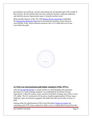governments can confiscate, secretly and unobserved, an important part of the wealth of
their citizens. By this method, they not only confiscate, but they confiscate arbitrarily;
and while the process impoverishes many, it actually enriches some".
Quite possibly because of this, the 1944 Bretton Woods Agreement established
the International Monetary Fund and an international monetary system based on
convertibility of the various national currencies into a U.S. dollar that was in turn
convertible into gold.
4.3 Post-war international gold-dollar standard (1946–1971):-
After the Second World War, a system similar to a Gold Standard and sometimes
described as a "gold exchange standard" was established by the Bretton Woods
Agreements. Under this system, many countries fixed their exchange rates relative to the
U.S. dollar. The U.S. promised to fix the price of gold at approximately $35 per ounce.
Implicitly, then, all currencies pegged to the dollar also had a fixed value in terms of
gold.
Starting under the administration of the French President Charles de Gaulle and
continuing until 1970, France reduced its dollar reserves, trading them for gold from the
K.E.S SHROFF COLLEGE Page 17
 