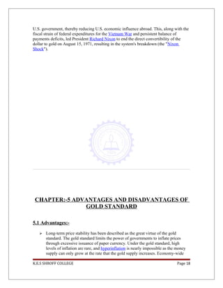 U.S. government, thereby reducing U.S. economic influence abroad. This, along with the
fiscal strain of federal expenditures for the Vietnam War and persistent balance of
payments deficits, led President Richard Nixon to end the direct convertibility of the
dollar to gold on August 15, 1971, resulting in the system's breakdown (the "Nixon
Shock").
CHAPTER:-5 ADVANTAGES AND DISADVANTAGES OF
GOLD STANDARD
5.1 Advantages:-
 Long-term price stability has been described as the great virtue of the gold
standard. The gold standard limits the power of governments to inflate prices
through excessive issuance of paper currency. Under the gold standard, high
levels of inflation are rare, and hyperinflation is nearly impossible as the money
supply can only grow at the rate that the gold supply increases. Economy-wide
K.E.S SHROFF COLLEGE Page 18
 