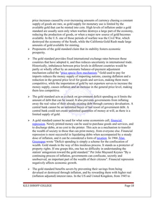price increases caused by ever-increasing amounts of currency chasing a constant
supply of goods are rare, as gold supply for monetary use is limited by the
available gold that can be minted into coin. High levels of inflation under a gold
standard are usually seen only when warfare destroys a large part of the economy,
reducing the production of goods, or when a major new source of gold becomes
available. In the U.S. one of those periods of warfare was the Civil War, which
destroyed the economy of the South, while the California Gold Rush made large
amounts of gold available for minting.
 Proponents of the gold standard claim that its stability fosters economic
prosperity.
 The gold standard provides fixed international exchange rates between those
countries that have adopted it, and thus reduces uncertainty in international trade.
Historically, imbalances between price levels in different countries would be
partly or wholly offset by an automatic balance-of-payment adjustment
mechanism called the "price specie flow mechanism." Gold used to pay for
imports reduces the money supply of importing nations, causing deflation and a
reduction in the general price level for goods and services, making them more
competitive, while the importation of gold by net exporters serves to increase the
money supply, causes inflation and an increase in the general price level, making
them less competitive.
 The gold standard acts as a check on government deficit spending as it limits the
amount of debt that can be issued. It also prevents governments from inflating
away the real value of their already existing debt through currency devaluation. A
central bank cannot be an unlimited buyer of last resort of government debt. A
central bank could not create unlimited quantities of money at will, as there is a
limited supply of gold.
 A gold standard cannot be used for what some economists call, financial
repression. Newly printed money can be used to purchase goods and services, and
to discharge debts, at no cost to the printer. This acts as a mechanism to transfer
the wealth of society to those that can print money, from everyone else. Financial
repression is most successful in liquidating debts when accompanied by a steady
dose of inflation, and it can be considered a form of taxation. In 1966 Alan
Greenspan wrote "Deficit spending is simply a scheme for the confiscation of
wealth. Gold stands in the way of this insidious process. It stands as a protector of
property rights. If one grasps this, one has no difficulty in understanding the
statists' antagonism toward the gold standard." Per John Maynard Keynes "By a
continuing process of inflation, governments can confiscate, secretly and
unobserved, an important part of the wealth of their citizens". Financial repression
negatively affects economic growth.
 The gold standard benefits savers by preventing their savings from being
devalued or destroyed through inflation, and by rewarding them with higher real
(inflation adjusted) interest rates. In the US and United Kingdom, from 1945 to
K.E.S SHROFF COLLEGE Page 19
 