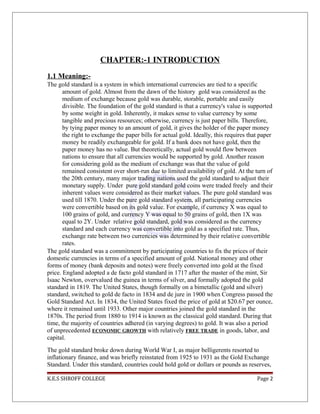 CHAPTER:-1 INTRODUCTION
1.1 Meaning:-
The gold standard is a system in which international currencies are tied to a specific
amount of gold. Almost from the dawn of the history gold was considered as the
medium of exchange because gold was durable, storable, portable and easily
divisible. The foundation of the gold standard is that a currency's value is supported
by some weight in gold. Inherently, it makes sense to value currency by some
tangible and precious resources; otherwise, currency is just paper bills. Therefore,
by tying paper money to an amount of gold, it gives the holder of the paper money
the right to exchange the paper bills for actual gold. Ideally, this requires that paper
money be readily exchangeable for gold. If a bank does not have gold, then the
paper money has no value. But theoretically, actual gold would flow between
nations to ensure that all currencies would be supported by gold. Another reason
for considering gold as the medium of exchange was that the value of gold
remained consistent over short-run due to limited availability of gold. At the turn of
the 20th century, many major trading nations used the gold standard to adjust their
monetary supply. Under pure gold standard gold coins were traded freely and their
inherent values were considered as their market values. The pure gold standard was
used till 1870. Under the pure gold standard system, all participating currencies
were convertible based on its gold value. For example, if currency X was equal to
100 grains of gold, and currency Y was equal to 50 grains of gold, then 1X was
equal to 2Y. Under relative gold standard, gold was considered as the currency
standard and each currency was convertible into gold as a specified rate. Thus,
exchange rate between two currencies was determined by their relative convertible
rates.
The gold standard was a commitment by participating countries to fix the prices of their
domestic currencies in terms of a specified amount of gold. National money and other
forms of money (bank deposits and notes) were freely converted into gold at the fixed
price. England adopted a de facto gold standard in 1717 after the master of the mint, Sir
Isaac Newton, overvalued the guinea in terms of silver, and formally adopted the gold
standard in 1819. The United States, though formally on a bimetallic (gold and silver)
standard, switched to gold de facto in 1834 and de jure in 1900 when Congress passed the
Gold Standard Act. In 1834, the United States fixed the price of gold at $20.67 per ounce,
where it remained until 1933. Other major countries joined the gold standard in the
1870s. The period from 1880 to 1914 is known as the classical gold standard. During that
time, the majority of countries adhered (in varying degrees) to gold. It was also a period
of unprecedented ECONOMIC GROWTH with relatively FREE TRADE in goods, labor, and
capital.
The gold standard broke down during World War I, as major belligerents resorted to
inflationary finance, and was briefly reinstated from 1925 to 1931 as the Gold Exchange
Standard. Under this standard, countries could hold gold or dollars or pounds as reserves,
K.E.S SHROFF COLLEGE Page 2
 