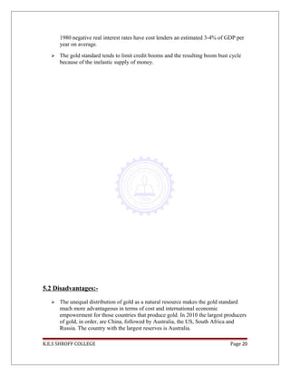 1980 negative real interest rates have cost lenders an estimated 3-4% of GDP per
year on average.
 The gold standard tends to limit credit booms and the resulting boom bust cycle
because of the inelastic supply of money.
5.2 Disadvantages:-
 The unequal distribution of gold as a natural resource makes the gold standard
much more advantageous in terms of cost and international economic
empowerment for those countries that produce gold. In 2010 the largest producers
of gold, in order, are China, followed by Australia, the US, South Africa and
Russia. The country with the largest reserves is Australia.
K.E.S SHROFF COLLEGE Page 20
 