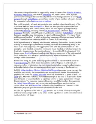 The return to the gold standard is supported by many followers of the Austrian School of
Economics, Objectivists, free-market libertarians and, in the United States, by strict
constitutionalists largely because they object to the role of the government in issuing fiat
currency through central banks. A significant number of gold-standard advocates also call
for a mandated end to fractional-reserve banking.
Few politicians today advocate a return to the gold standard, other than adherents of the
Austrian school and some supply-siders. However, some prominent economists have
expressed sympathy with a hard-currency basis, and have argued against politically-
controlled fiat money, including former U.S. Federal Reserve Chairman Alan
Greenspan (himself a former Objectivist), and macro-economist Robert Barro. Greenspan
famously argued the case for returning to a 'pure' gold standard in his 1966 paper "Gold
and Economic Freedom", in which he described supporters of fiat currencies as "welfare
statists" intending to use monetary policies to finance deficit spending.
Barro argues in favor of adopting some form of "monetary constitution" that will provide
stability to monetary policy rather than allowing decisions about monetary policy to be
made on the basis of politics, but suggests that what form this constitution takes—for
example, a gold standard, some other commodity-based standard, or a fiat currency with
fixed rules for determining the quantity of money—is considerably less important. U.S.
Congressman Ron Paul has continually argued for the reinstatement of the gold standard,
but is no longer a strict advocate, instead supporting a basket of commodities that
emerges on the free markets.
For the time being, the global monetary system continues to rely on the U.S. dollar as
a reserve currency by which major transactions, such as the price of gold itself, are
measured. A host of alternatives has been suggested, including energy-based currencies,
and market baskets of currencies or commodities, gold being one of the alternatives.
In 2001, Malaysian Prime Minister Mahathir bin Mohamad proposed a new currency that
would be used initially for international trade among Muslim nations. The currency he
proposed was called the Islamic gold dinar and it was defined as 4.25 grams of pure (24-
carat) gold. Mahathir Mohamad promoted the concept on the basis of its economic merits
as a stable unit of account and also as a political symbol to create greater unity between
Islamic nations. The purported purpose of this move would be to reduce dependence on
the United States dollar as a reserve currency, and to establish a non-debt-backed
currency in accord with Islamic law against the charging of interest. However, to date,
Mahathir's proposed gold-dinar currency has failed to take hold.
In 2011, the legislature of the state of Utah passed a bill to accept federally-issued gold
and silver coins as legal tender to pay taxes. Similar legislation is under consideration in a
number of other US states.
K.E.S SHROFF COLLEGE Page 23
 