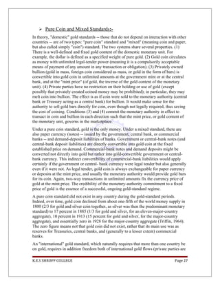  Pure Coin and Mixed Standards:-
In theory, "domestic" gold standards -- those that do not depend on interaction with other
countries -- are of two types: "pure coin" standard and "mixed" (meaning coin and paper,
but also called simply "coin") standard. The two systems share several properties. (1)
There is a well-defined and fixed gold content of the domestic monetary unit. For
example, the dollar is defined as a specified weight of pure gold. (2) Gold coin circulates
as money with unlimited legal-tender power (meaning it is a compulsorily acceptable
means of payment of any amount in any transaction or obligation). (3) Privately owned
bullion (gold in mass, foreign coin considered as mass, or gold in the form of bars) is
convertible into gold coin in unlimited amounts at the government mint or at the central
bank, and at the "mint price" (of gold, the inverse of the gold content of the monetary
unit). (4) Private parties have no restriction on their holding or use of gold (except
possibly that privately created coined money may be prohibited); in particular, they may
melt coin into bullion. The effect is as if coin were sold to the monetary authority (central
bank or Treasury acting as a central bank) for bullion. It would make sense for the
authority to sell gold bars directly for coin, even though not legally required, thus saving
the cost of coining. Conditions (3) and (4) commit the monetary authority in effect to
transact in coin and bullion in each direction such that the mint price, or gold content of
the monetary unit, governs in the marketplace.
Under a pure coin standard, gold is the only money. Under a mixed standard, there are
also paper currency (notes) -- issued by the government, central bank, or commercial
banks -- and demand-deposit liabilities of banks. Government or central-bank notes (and
central-bank deposit liabilities) are directly convertible into gold coin at the fixed
established price on demand. Commercial-bank notes and demand deposits might be
converted not directly into gold but rather into gold-convertible government or central-
bank currency. This indirect convertibility of commercial-bank liabilities would apply
certainly if the government or central- bank currency were legal tender but also generally
even if it were not. As legal tender, gold coin is always exchangeable for paper currency
or deposits at the mint price, and usually the monetary authority would provide gold bars
for its coin. Again, two-way transactions in unlimited amounts fix the currency price of
gold at the mint price. The credibility of the monetary-authority commitment to a fixed
price of gold is the essence of a successful, ongoing gold-standard regime.
A pure coin standard did not exist in any country during the gold-standard periods.
Indeed, over time, gold coin declined from about one-fifth of the world money supply in
1800 (2/3 for gold and silver coin together, as silver was then the predominant monetary
standard) to 17 percent in 1885 (1/3 for gold and silver, for an eleven-major-country
aggregate), 10 percent in 1913 (15 percent for gold and silver, for the major-country
aggregate), and essentially zero in 1928 for the major-country aggregate (Triffin, 1964).
The zero figure means not that gold coin did not exist, rather that its main use was as
reserves for Treasuries, central banks, and (generally to a lesser extent) commercial
banks.
An "international" gold standard, which naturally requires that more than one country be
on gold, requires in addition freedom both of international gold flows (private parties are
K.E.S SHROFF COLLEGE Page 27
 