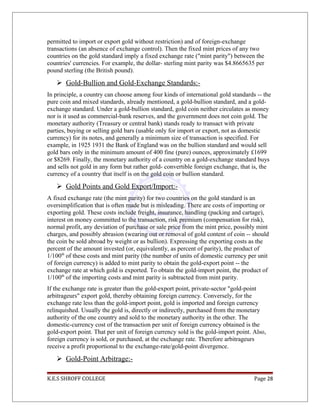 permitted to import or export gold without restriction) and of foreign-exchange
transactions (an absence of exchange control). Then the fixed mint prices of any two
countries on the gold standard imply a fixed exchange rate ("mint parity") between the
countries' currencies. For example, the dollar- sterling mint parity was $4.8665635 per
pound sterling (the British pound).
 Gold-Bullion and Gold-Exchange Standards:-
In principle, a country can choose among four kinds of international gold standards -- the
pure coin and mixed standards, already mentioned, a gold-bullion standard, and a gold-
exchange standard. Under a gold-bullion standard, gold coin neither circulates as money
nor is it used as commercial-bank reserves, and the government does not coin gold. The
monetary authority (Treasury or central bank) stands ready to transact with private
parties, buying or selling gold bars (usable only for import or export, not as domestic
currency) for its notes, and generally a minimum size of transaction is specified. For
example, in 1925 1931 the Bank of England was on the bullion standard and would sell
gold bars only in the minimum amount of 400 fine (pure) ounces, approximately £1699
or $8269. Finally, the monetary authority of a country on a gold-exchange standard buys
and sells not gold in any form but rather gold- convertible foreign exchange, that is, the
currency of a country that itself is on the gold coin or bullion standard.
 Gold Points and Gold Export/Import:-
A fixed exchange rate (the mint parity) for two countries on the gold standard is an
oversimplification that is often made but is misleading. There are costs of importing or
exporting gold. These costs include freight, insurance, handling (packing and cartage),
interest on money committed to the transaction, risk premium (compensation for risk),
normal profit, any deviation of purchase or sale price from the mint price, possibly mint
charges, and possibly abrasion (wearing out or removal of gold content of coin -- should
the coin be sold abroad by weight or as bullion). Expressing the exporting costs as the
percent of the amount invested (or, equivalently, as percent of parity), the product of
1/100th
of these costs and mint parity (the number of units of domestic currency per unit
of foreign currency) is added to mint parity to obtain the gold-export point -- the
exchange rate at which gold is exported. To obtain the gold-import point, the product of
1/100th
of the importing costs and mint parity is subtracted from mint parity.
If the exchange rate is greater than the gold-export point, private-sector "gold-point
arbitrageurs" export gold, thereby obtaining foreign currency. Conversely, for the
exchange rate less than the gold-import point, gold is imported and foreign currency
relinquished. Usually the gold is, directly or indirectly, purchased from the monetary
authority of the one country and sold to the monetary authority in the other. The
domestic-currency cost of the transaction per unit of foreign currency obtained is the
gold-export point. That per unit of foreign currency sold is the gold-import point. Also,
foreign currency is sold, or purchased, at the exchange rate. Therefore arbitrageurs
receive a profit proportional to the exchange-rate/gold-point divergence.
 Gold-Point Arbitrage:-
K.E.S SHROFF COLLEGE Page 28
 