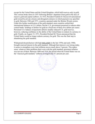 except for the United States and the United Kingdom, which held reserves only in gold.
This version broke down in 1931 following Britain’s departure from gold in the face of
massive gold and capital outflows. In 1933, President Franklin D. Roosevelt nationalized
gold owned by private citizens and abrogated contracts in which payment was specified
in gold. Between 1946 and 1971, countries operated under the Bretton Woods system.
Under this further modification of the gold standard, most countries settled their
international balances in U.S. dollars, but the U.S. government promised to redeem other
central banks’ holdings of dollars for gold at a fixed rate of thirty-five dollars per ounce.
Persistent U.S. balance-of-payments deficits steadily reduced U.S. gold reserves,
however, reducing confidence in the ability of the United States to redeem its currency in
gold. Finally, on August 15, 1971, President Richard M. Nixon announced that the
United States would no longer redeem currency for gold. This was the final step in
abandoning the gold standard.
Widespread dissatisfaction with high INFLATION in the late 1970s and early 1980s
brought renewed interest in the gold standard. Although that interest is not strong today,
it seems to strengthen every time inflation moves much above 5 percent. This makes
sense: whatever other problems there were with the gold standard, persistent inflation
was not one of them. Between 1880 and 1914, the period when the United States was on
the “classical gold standard,” inflation averaged only 0.1 percent per year.
K.E.S SHROFF COLLEGE Page 3
 