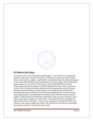 8.2 Rules of the Game:-
According to the "rules of the [gold-standard] game," central banks were supposed to
reinforce, rather than "sterilize" (moderate or eliminate) or ignore, the effect of gold
flows on the monetary supply. A gold outflow typically decreases the international assets
of the central bank and thence the monetary base and money supply. The central-bank's
proper response is: (1) raise its "discount rate," the central-bank interest rate for
rediscounting securities (cashing, at a further deduction from face value, a short-term
security from a financial institution that previously discounted the security), thereby
inducing commercial banks to adopt a higher reserves/deposit ratio and therefore
decreasing the money multiplier; and (2) decrease lending and sell securities, thereby
decreasing domestic assets and thence the monetary base. On both counts the money
supply is further decreased. Should the central bank rather increase its domestic assets
when it loses gold, it engages in "sterilization" of the gold flow and is decidedly not
following the "rules of the game." The converse argument (involving gold inflow and
increases in the money supply) also holds, with sterilization involving the central bank
decreasing its domestic assets when it gains gold.
K.E.S SHROFF COLLEGE Page 32
 