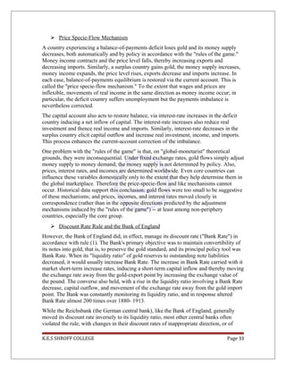  Price Specie-Flow Mechanism
A country experiencing a balance-of-payments deficit loses gold and its money supply
decreases, both automatically and by policy in accordance with the "rules of the game."
Money income contracts and the price level falls, thereby increasing exports and
decreasing imports. Similarly, a surplus country gains gold, the money supply increases,
money income expands, the price level rises, exports decrease and imports increase. In
each case, balance-of-payments equilibrium is restored via the current account. This is
called the "price specie-flow mechanism." To the extent that wages and prices are
inflexible, movements of real income in the same direction as money income occur; in
particular, the deficit country suffers unemployment but the payments imbalance is
nevertheless corrected.
The capital account also acts to restore balance, via interest-rate increases in the deficit
country inducing a net inflow of capital. The interest-rate increases also reduce real
investment and thence real income and imports. Similarly, interest-rate decreases in the
surplus country elicit capital outflow and increase real investment, income, and imports.
This process enhances the current-account correction of the imbalance.
One problem with the "rules of the game" is that, on "global-monetarist" theoretical
grounds, they were inconsequential. Under fixed exchange rates, gold flows simply adjust
money supply to money demand; the money supply is not determined by policy. Also,
prices, interest rates, and incomes are determined worldwide. Even core countries can
influence these variables domestically only to the extent that they help determine them in
the global marketplace. Therefore the price-specie-flow and like mechanisms cannot
occur. Historical data support this conclusion: gold flows were too small to be suggestive
of these mechanisms; and prices, incomes, and interest rates moved closely in
correspondence (rather than in the opposite directions predicted by the adjustment
mechanisms induced by the "rules of the game") -- at least among non-periphery
countries, especially the core group.
 Discount Rate Rule and the Bank of England
However, the Bank of England did, in effect, manage its discount rate ("Bank Rate") in
accordance with rule (1). The Bank's primary objective was to maintain convertibility of
its notes into gold, that is, to preserve the gold standard, and its principal policy tool was
Bank Rate. When its "liquidity ratio" of gold reserves to outstanding note liabilities
decreased, it would usually increase Bank Rate. The increase in Bank Rate carried with it
market short-term increase rates, inducing a short-term capital inflow and thereby moving
the exchange rate away from the gold-export point by increasing the exchange value of
the pound. The converse also held, with a rise in the liquidity ratio involving a Bank Rate
decrease, capital outflow, and movement of the exchange rate away from the gold import
point. The Bank was constantly monitoring its liquidity ratio, and in response altered
Bank Rate almost 200 times over 1880- 1913.
While the Reichsbank (the German central bank), like the Bank of England, generally
moved its discount rate inversely to its liquidity ratio, most other central banks often
violated the rule, with changes in their discount rates of inappropriate direction, or of
K.E.S SHROFF COLLEGE Page 33
 
