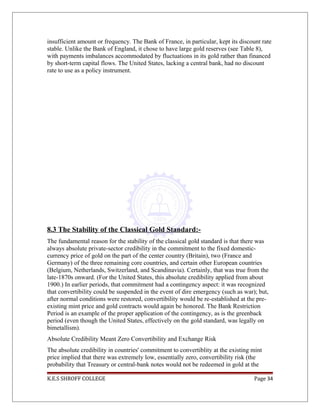 insufficient amount or frequency. The Bank of France, in particular, kept its discount rate
stable. Unlike the Bank of England, it chose to have large gold reserves (see Table 8),
with payments imbalances accommodated by fluctuations in its gold rather than financed
by short-term capital flows. The United States, lacking a central bank, had no discount
rate to use as a policy instrument.
8.3 The Stability of the Classical Gold Standard:-
The fundamental reason for the stability of the classical gold standard is that there was
always absolute private-sector credibility in the commitment to the fixed domestic-
currency price of gold on the part of the center country (Britain), two (France and
Germany) of the three remaining core countries, and certain other European countries
(Belgium, Netherlands, Switzerland, and Scandinavia). Certainly, that was true from the
late-1870s onward. (For the United States, this absolute credibility applied from about
1900.) In earlier periods, that commitment had a contingency aspect: it was recognized
that convertibility could be suspended in the event of dire emergency (such as war); but,
after normal conditions were restored, convertibility would be re-established at the pre-
existing mint price and gold contracts would again be honored. The Bank Restriction
Period is an example of the proper application of the contingency, as is the greenback
period (even though the United States, effectively on the gold standard, was legally on
bimetallism).
Absolute Credibility Meant Zero Convertibility and Exchange Risk
The absolute credibility in countries' commitment to convertiblity at the existing mint
price implied that there was extremely low, essentially zero, convertibility risk (the
probability that Treasury or central-bank notes would not be redeemed in gold at the
K.E.S SHROFF COLLEGE Page 34
 