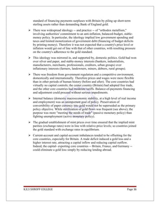 standard of financing payments surpluses with Britain by piling up short-term
sterling assets rather than demanding Bank of England gold.
 There was widespread ideology -- and practice -- of "orthodox metallism,"
involving authorities' commitment to an anti-inflation, balanced-budget, stable-
money policy. In particular, the ideology implied low government spending and
taxes and limited monetization of government debt (financing of budget deficits
by printing money). Therefore it was not expected that a country's price level or
inflation would get out of line with that of other countries, with resulting pressure
on the country's adherence to the gold standard.
 This ideology was mirrored in, and supported by, domestic politics. Gold had won
over silver and paper, and stable-money interests (bankers, industrialists,
manufacturers, merchants, professionals, creditors, urban groups) over
inflationary interests (farmers, landowners, miners, debtors, rural groups).
 There was freedom from government regulation and a competitive environment,
domestically and internationally. Therefore prices and wages were more flexible
than in other periods of human history (before and after). The core countries had
virtually no capital controls; the center country (Britain) had adopted free trade,
and the other core countries had moderate tariffs. Balance-of-payments financing
and adjustment could proceed without serious impediments.
 Internal balance (domestic macroeconomic stability, at a high level of real income
and employment) was an unimportant goal of policy. Preservation of
convertibility of paper currency into gold would not be superseded as the primary
policy objective. While sterilization of gold flows was frequent (see above), the
purpose was more "meeting the needs of trade" (passive monetary policy) than
fighting unemployment (active monetary policy).
 The gradual establishment of mint prices over time ensured that the implied mint
parities (exchange rates) were in line with relative price levels; so countries joined
the gold standard with exchange rates in equilibrium.
 Current-account and capital-account imbalances tended to be offsetting for the
core countries, especially for Britain. A trade deficit induced a gold loss and a
higher interest rate, attracting a capital inflow and reducing capital outflow.
Indeed, the capital- exporting core countries -- Britain, France, and Germany --
could eliminate a gold loss simply by reducing lending abroad.
K.E.S SHROFF COLLEGE Page 36
 