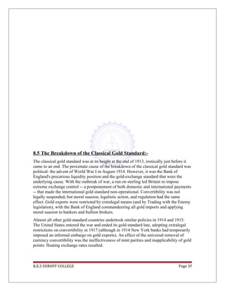 8.5 The Breakdown of the Classical Gold Standard:-
The classical gold standard was at its height at the end of 1913, ironically just before it
came to an end. The proximate cause of the breakdown of the classical gold standard was
political: the advent of World War I in August 1914. However, it was the Bank of
England's precarious liquidity position and the gold-exchange standard that were the
underlying cause. With the outbreak of war, a run on sterling led Britain to impose
extreme exchange control -- a postponement of both domestic and international payments
-- that made the international gold standard non-operational. Convertibility was not
legally suspended; but moral suasion, legalistic action, and regulation had the same
effect. Gold exports were restricted by extralegal means (and by Trading with the Enemy
legislation), with the Bank of England commandeering all gold imports and applying
moral suasion to bankers and bullion brokers.
Almost all other gold-standard countries undertook similar policies in 1914 and 1915.
The United States entered the war and ended its gold standard late, adopting extralegal
restrictions on convertibility in 1917 (although in 1914 New York banks had temporarily
imposed an informal embargo on gold exports). An effect of the universal removal of
currency convertibility was the ineffectiveness of mint parities and inapplicability of gold
points: floating exchange rates resulted.
K.E.S SHROFF COLLEGE Page 37
 
