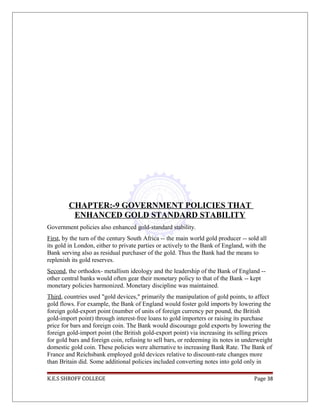 CHAPTER:-9 GOVERNMENT POLICIES THAT
ENHANCED GOLD STANDARD STABILITY
Government policies also enhanced gold-standard stability.
First, by the turn of the century South Africa -- the main world gold producer -- sold all
its gold in London, either to private parties or actively to the Bank of England, with the
Bank serving also as residual purchaser of the gold. Thus the Bank had the means to
replenish its gold reserves.
Second, the orthodox- metallism ideology and the leadership of the Bank of England --
other central banks would often gear their monetary policy to that of the Bank -- kept
monetary policies harmonized. Monetary discipline was maintained.
Third, countries used "gold devices," primarily the manipulation of gold points, to affect
gold flows. For example, the Bank of England would foster gold imports by lowering the
foreign gold-export point (number of units of foreign currency per pound, the British
gold-import point) through interest-free loans to gold importers or raising its purchase
price for bars and foreign coin. The Bank would discourage gold exports by lowering the
foreign gold-import point (the British gold-export point) via increasing its selling prices
for gold bars and foreign coin, refusing to sell bars, or redeeming its notes in underweight
domestic gold coin. These policies were alternative to increasing Bank Rate. The Bank of
France and Reichsbank employed gold devices relative to discount-rate changes more
than Britain did. Some additional policies included converting notes into gold only in
K.E.S SHROFF COLLEGE Page 38
 