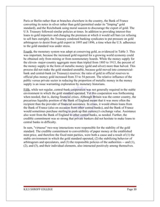 Paris or Berlin rather than at branches elsewhere in the country, the Bank of France
converting its notes in silver rather than gold (permitted under its "limping" gold
standard), and the Reichsbank using moral suasion to discourage the export of gold. The
U.S. Treasury followed similar policies at times. In addition to providing interest-free
loans to gold importers and changing the premium at which it would sell bars (or refusing
to sell bars outright), the Treasury condoned banking syndicates to put pressure on gold
arbitrageurs to desist from gold export in 1895 and 1896, a time when the U.S. adherence
to the gold standard was under stress.
Fourth, the monetary system was adept at conserving gold, as evidenced in Table 3. This
was important, because the increased gold required for a growing world economy could
be obtained only from mining or from nonmonetary hoards. While the money supply for
the eleven- major-country aggregate more than tripled from 1885 to 1913, the percent of
the money supply in the form of metallic money (gold and silver) more than halved. This
process did not make the gold standard unstable, because gold moved into commercial-
bank and central-bank (or Treasury) reserves: the ratio of gold in official reserves to
official plus money gold increased from 33 to 54 percent. The relative influence of the
public versus private sector in reducing the proportion of metallic money in the money
supply is an issue warranting exploration by monetary historians.
Fifth, while not regular, central-bank cooperation was not generally required in the stable
environment in which the gold standard operated. Yet this cooperation was forthcoming
when needed, that is, during financial crises. Although Britain was the center country, the
precarious liquidity position of the Bank of England meant that it was more often the
recipient than the provider of financial assistance. In crises, it would obtain loans from
the Bank of France (also on occasion from other central banks), and the Bank of France
would sometimes purchase sterling to push up that currency's exchange value. Assistance
also went from the Bank of England to other central banks, as needed. Further, the
credible commitment was so strong that private bankers did not hesitate to make loans to
central banks in difficulty.
In sum, "virtuous" two-way interactions were responsible for the stability of the gold
standard. The credible commitment to convertibility of paper money at the established
mint price, and therefore the fixed mint parities, were both a cause and a result of (1) the
stable environment in which the gold standard operated, (2) the stabilizing behavior of
arbitrageurs and speculators, and (3) the responsible policies of the authorities -- and (1),
(2), and (3), and their individual elements, also interacted positively among themselves.
K.E.S SHROFF COLLEGE Page 39
 