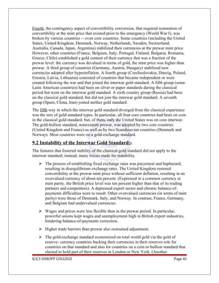 Fourth, the contingency aspect of convertibility conversion, that required restoration of
convertibility at the mint price that existed prior to the emergency (World War I), was
broken by various countries -- even core countries. Some countries (including the United
States, United Kingdom, Denmark, Norway, Netherlands, Sweden, Switzerland,
Australia, Canada, Japan, Argentina) stabilized their currencies at the prewar mint price.
However, other countries (France, Belgium, Italy, Portugal, Finland, Bulgaria, Romania,
Greece, Chile) established a gold content of their currency that was a fraction of the
prewar level: the currency was devalued in terms of gold, the mint price was higher than
prewar. A third group of countries (Germany, Austria, Hungary) stabilized new
currencies adopted after hyperinflation. A fourth group (Czechoslovakia, Danzig, Poland,
Estonia, Latvia, Lithuania) consisted of countries that became independent or were
created following the war and that joined the interwar gold standard. A fifth group (some
Latin American countries) had been on silver or paper standards during the classical
period but went on the interwar gold standard. A sixth country group (Russia) had been
on the classical gold standard, but did not join the interwar gold standard. A seventh
group (Spain, China, Iran) joined neither gold standard.
The fifth way in which the interwar gold standard diverged from the classical experience
was the mix of gold-standard types. In particular, all four core countries had been on coin
in the classical gold standard; but, of them, only the United States was on coin interwar.
The gold-bullion standard, nonexistent prewar, was adopted by two core countries
(United Kingdom and France) as well as by two Scandinavian countries (Denmark and
Norway). Most countries were on a gold-exchange standard.
9.2 Instability of the Interwar Gold Standard:-
The features that fostered stability of the classical gold standard did not apply to the
interwar standard; instead, many forces made for instability.
 The process of establishing fixed exchange rates was piecemeal and haphazard,
resulting in disequilibrium exchange rates. The United Kingdom restored
convertibility at the prewar mint price without sufficient deflation, resulting in an
overvalued currency of about ten percent. (Expressed in a common currency at
mint parity, the British price level was ten percent higher than that of its trading
partners and competitors). A depressed export sector and chronic balance-of-
payments difficulties were to result. Other overvalued currencies (in terms of mint
parity) were those of Denmark, Italy, and Norway. In contrast, France, Germany,
and Belgium had undervalued currencies.
 Wages and prices were less flexible than in the prewar period. In particular,
powerful unions kept wages and unemployment high in British export industries,
hindering balance-of-payments correction.
 Higher trade barriers than prewar also restrained adjustment.
 The gold-exchange standard economized on total world gold via the gold of
reserve- currency countries backing their currencies in their reserves role for
countries on that standard and also for countries on a coin or bullion standard that
elected to hold part of their reserves in London or New York. (Another
K.E.S SHROFF COLLEGE Page 41
 