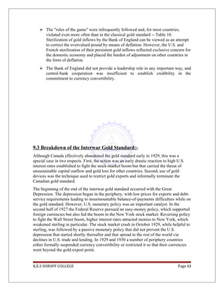  The "rules of the game" were infrequently followed and, for most countries,
violated even more often than in the classical gold standard -- Table 10.
Sterilization of gold inflows by the Bank of England can be viewed as an attempt
to correct the overvalued pound by means of deflation. However, the U.S. and
French sterilization of their persistent gold inflows reflected exclusive concern for
the domestic economy and placed the burden of adjustment on other countries in
the form of deflation.
 The Bank of England did not provide a leadership role in any important way, and
central-bank cooperation was insufficient to establish credibility in the
commitment to currency convertibility.
9.3 Breakdown of the Interwar Gold Standard:-
Although Canada effectively abandoned the gold standard early in 1929, this was a
special case in two respects. First, the action was an early drastic reaction to high U.S.
interest rates established to fight the stock-market boom but that carried the threat of
unsustainable capital outflow and gold loss for other countries. Second, use of gold
devices was the technique used to restrict gold exports and informally terminate the
Canadian gold standard.
The beginning of the end of the interwar gold standard occurred with the Great
Depression. The depression began in the periphery, with low prices for exports and debt-
service requirements leading to insurmountable balance-of-payments difficulties while on
the gold standard. However, U.S. monetary policy was an important catalyst. In the
second half of 1927 the Federal Reserve pursued an easy-money policy, which supported
foreign currencies but also fed the boom in the New York stock market. Reversing policy
to fight the Wall Street boom, higher interest rates attracted monies to New York, which
weakened sterling in particular. The stock market crash in October 1929, while helpful to
sterling, was followed by a passive monetary policy that did not prevent the U.S.
depression that started shortly thereafter and that spread to the rest of the world via
declines in U.S. trade and lending. In 1929 and 1930 a number of periphery countries
either formally suspended currency convertibility or restricted it so that their currencies
went beyond the gold-export point.
K.E.S SHROFF COLLEGE Page 43
 