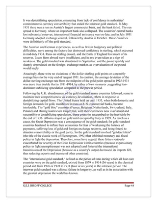 It was destabilizing speculation, emanating from lack of confidence in authorities'
commitment to currency convertibility that ended the interwar gold standard. In May
1931 there was a run on Austria's largest commercial bank, and the bank failed. The run
spread to Germany, where an important bank also collapsed. The countries' central banks
lost substantial reserves; international financial assistance was too late; and in July 1931
Germany adopted exchange control, followed by Austria in October. These countries
were definitively off the gold standard.
The Austrian and German experiences, as well as British budgetary and political
difficulties, were among the factors that destroyed confidence in sterling, which occurred
in mid-July 1931. Runs on sterling ensued, and the Bank of England lost much of its
reserves. Loans from abroad were insufficient, and in any event taken as a sign of
weakness. The gold standard was abandoned in September, and the pound quickly and
sharply depreciated on the foreign- exchange market, as overvaluation of the pound
would imply.
Amazingly, there were no violations of the dollar-sterling gold points on a monthly
average basis to the very end of August 1931. In contrast, the average deviation of the
dollar-sterling exchange rate from the midpoint of the gold-point spread in 1925-1931
was more than double that in 1911-1914, by either of two measures ,suggesting less-
dominant stabilizing speculation compared to the prewar period.
Following the U.K. abandonment of the gold standard, many countries followed, some to
maintain their competitiveness via currency devaluation, others in response to
destabilizing capital flows. The United States held on until 1933, when both domestic and
foreign demands for gold, manifested in runs on U.S. commercial banks, became
intolerable. The "gold bloc" countries (France, Belgium, Netherlands, Switzerland, Italy,
Poland) and Danzig lasted even longer; but, with their currencies now overvalued and
susceptible to destabilizing speculation, these countries succumbed to the inevitable by
the end of 1936. Albania stayed on gold until occupied by Italy in 1939. As much as a
cause, the Great Depression was a consequence of the gold standard; for gold-standard
countries hesitated to inflate their economies for fear of weakening the balance of
payments, suffering loss of gold and foreign-exchange reserves, and being forced to
abandon convertibility or the gold parity. So the gold standard involved "golden fetters"
(the title of the classic work of Eichengreen, 1992) that inhibited monetary and fiscal
policy to fight the depression. Therefore, some have argued, these fetters seriously
exacerbated the severity of the Great Depression within countries (because expansionary
policy to fight unemployment was not adopted) and fostered the international
transmission of the Depression (because as a country's output decreased, its imports fell,
thus reducing exports and income of other countries).
The "international gold standard," defined as the period of time during which all four core
countries were on the gold standard, existed from 1879 to 1914 (36 years) in the classical
period and from 1926 or 1928 to 1931 (four or six years) in the interwar period. The
interwar gold standard was a dismal failure in longevity, as well as in its association with
the greatest depression the world has known.
K.E.S SHROFF COLLEGE Page 44
 