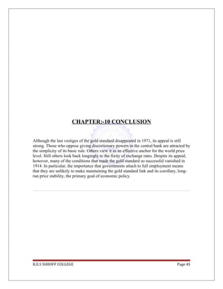 CHAPTER:-10 CONCLUSION
Although the last vestiges of the gold standard disappeared in 1971, its appeal is still
strong. Those who oppose giving discretionary powers to the central bank are attracted by
the simplicity of its basic rule. Others view it as an effective anchor for the world price
level. Still others look back longingly to the fixity of exchange rates. Despite its appeal,
however, many of the conditions that made the gold standard so successful vanished in
1914. In particular, the importance that governments attach to full employment means
that they are unlikely to make maintaining the gold standard link and its corollary, long-
run price stability, the primary goal of economic policy.
K.E.S SHROFF COLLEGE Page 45
 