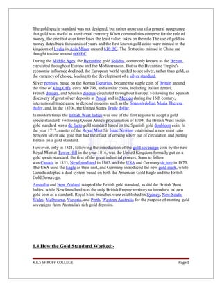 The gold specie standard was not designed, but rather arose out of a general acceptance
that gold was useful as a universal currency.When commodities compete for the role of
money, the one that over time loses the least value, takes on the role.The use of gold as
money dates back thousands of years and the first known gold coins were minted in the
kingdom of Lydia in Asia Minor around 610 BC. The first coins minted in China are
thought to date around 600 BC.
During the Middle Ages, the Byzantine gold Solidus, commonly known as the Bezant,
circulated throughout Europe and the Mediterranean. But as the Byzantine Empire's
economic influence declined, the European world tended to see silver, rather than gold, as
the currency of choice, leading to the development of a silver standard.
Silver pennies, based on the Roman Denarius, became the staple coin of Britain around
the time of King Offa, circa AD 796, and similar coins, including Italian denari,
French deniers, and Spanish dineros circulated throughout Europe. Following the Spanish
discovery of great silver deposits at Potosí and in Mexico during the 16th century,
international trade came to depend on coins such as the Spanish dollar, Maria Theresa
thaler, and, in the 1870s, the United States Trade dollar.
In modern times the British West Indies was one of the first regions to adopt a gold
specie standard. Following Queen Anne's proclamation of 1704, the British West Indies
gold standard was a de facto gold standard based on the Spanish gold doubloon coin. In
the year 1717, master of the Royal Mint Sir Isaac Newton established a new mint ratio
between silver and gold that had the effect of driving silver out of circulation and putting
Britain on a gold standard.
However, only in 1821, following the introduction of the gold sovereign coin by the new
Royal Mint at Tower Hill in the year 1816, was the United Kingdom formally put on a
gold specie standard, the first of the great industrial powers. Soon to follow
was Canada in 1853, Newfoundland in 1865, and the USA and Germany de jure in 1873.
The USA used the Eagle as their unit, and Germany introduced the new gold mark, while
Canada adopted a dual system based on both the American Gold Eagle and the British
Gold Sovereign.
Australia and New Zealand adopted the British gold standard, as did the British West
Indies, while Newfoundland was the only British Empire territory to introduce its own
gold coin as a standard. Royal Mint branches were established in Sydney, New South
Wales, Melbourne, Victoria, and Perth, Western Australia for the purpose of minting gold
sovereigns from Australia's rich gold deposits.
1.4 How the Gold Standard Worked:-
K.E.S SHROFF COLLEGE Page 5
 