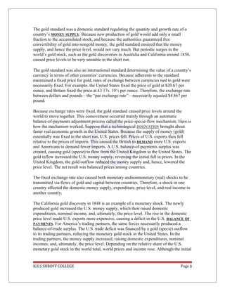 The gold standard was a domestic standard regulating the quantity and growth rate of a
country’s MONEY SUPPLY. Because new production of gold would add only a small
fraction to the accumulated stock, and because the authorities guaranteed free
convertibility of gold into nongold money, the gold standard ensured that the money
supply, and hence the price level, would not vary much. But periodic surges in the
world’s gold stock, such as the gold discoveries in Australia and California around 1850,
caused price levels to be very unstable in the short run.
The gold standard was also an international standard determining the value of a country’s
currency in terms of other countries’ currencies. Because adherents to the standard
maintained a fixed price for gold, rates of exchange between currencies tied to gold were
necessarily fixed. For example, the United States fixed the price of gold at $20.67 per
ounce, and Britain fixed the price at £3 17s. 10½ per ounce. Therefore, the exchange rate
between dollars and pounds—the “par exchange rate”—necessarily equaled $4.867 per
pound.
Because exchange rates were fixed, the gold standard caused price levels around the
world to move together. This comovement occurred mainly through an automatic
balance-of-payments adjustment process called the price-specie-flow mechanism. Here is
how the mechanism worked. Suppose that a technological INNOVATION brought about
faster real economic growth in the United States. Because the supply of money (gold)
essentially was fixed in the short run, U.S. prices fell. Prices of U.S. exports then fell
relative to the prices of imports. This caused the British to DEMAND more U.S. exports
and Americans to demand fewer imports. A U.S. balance-of-payments surplus was
created, causing gold (specie) to flow from the United Kingdom to the United States. The
gold inflow increased the U.S. money supply, reversing the initial fall in prices. In the
United Kingdom, the gold outflow reduced the money supply and, hence, lowered the
price level. The net result was balanced prices among countries.
The fixed exchange rate also caused both monetary andnonmonetary (real) shocks to be
transmitted via flows of gold and capital between countries. Therefore, a shock in one
country affected the domestic money supply, expenditure, price level, and real income in
another country.
The California gold discovery in 1848 is an example of a monetary shock. The newly
produced gold increased the U.S. money supply, which then raised domestic
expenditures, nominal income, and, ultimately, the price level. The rise in the domestic
price level made U.S. exports more expensive, causing a deficit in the U.S. BALANCE OF
PAYMENTS. For America’s trading partners, the same forces necessarily produced a
balance-of-trade surplus. The U.S. trade deficit was financed by a gold (specie) outflow
to its trading partners, reducing the monetary gold stock in the United States. In the
trading partners, the money supply increased, raising domestic expenditures, nominal
incomes, and, ultimately, the price level. Depending on the relative share of the U.S.
monetary gold stock in the world total, world prices and income rose. Although the initial
K.E.S SHROFF COLLEGE Page 6
 