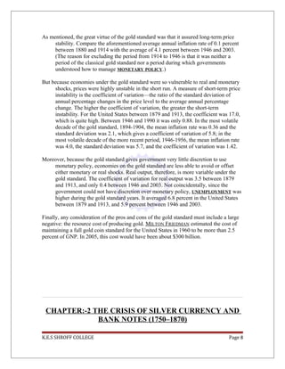 As mentioned, the great virtue of the gold standard was that it assured long-term price
stability. Compare the aforementioned average annual inflation rate of 0.1 percent
between 1880 and 1914 with the average of 4.1 percent between 1946 and 2003.
(The reason for excluding the period from 1914 to 1946 is that it was neither a
period of the classical gold standard nor a period during which governments
understood how to manage MONETARY POLICY.)
But because economies under the gold standard were so vulnerable to real and monetary
shocks, prices were highly unstable in the short run. A measure of short-term price
instability is the coefficient of variation—the ratio of the standard deviation of
annual percentage changes in the price level to the average annual percentage
change. The higher the coefficient of variation, the greater the short-term
instability. For the United States between 1879 and 1913, the coefficient was 17.0,
which is quite high. Between 1946 and 1990 it was only 0.88. In the most volatile
decade of the gold standard, 1894-1904, the mean inflation rate was 0.36 and the
standard deviation was 2.1, which gives a coefficient of variation of 5.8; in the
most volatile decade of the more recent period, 1946-1956, the mean inflation rate
was 4.0, the standard deviation was 5.7, and the coefficient of variation was 1.42.
Moreover, because the gold standard gives government very little discretion to use
monetary policy, economies on the gold standard are less able to avoid or offset
either monetary or real shocks. Real output, therefore, is more variable under the
gold standard. The coefficient of variation for real output was 3.5 between 1879
and 1913, and only 0.4 between 1946 and 2003. Not coincidentally, since the
government could not have discretion over monetary policy, UNEMPLOYMENT was
higher during the gold standard years. It averaged 6.8 percent in the United States
between 1879 and 1913, and 5.9 percent between 1946 and 2003.
Finally, any consideration of the pros and cons of the gold standard must include a large
negative: the resource cost of producing gold. MILTON FRIEDMAN estimated the cost of
maintaining a full gold coin standard for the United States in 1960 to be more than 2.5
percent of GNP. In 2005, this cost would have been about $300 billion.
CHAPTER:-2 THE CRISIS OF SILVER CURRENCY AND
BANK NOTES (1750–1870)
K.E.S SHROFF COLLEGE Page 8
 