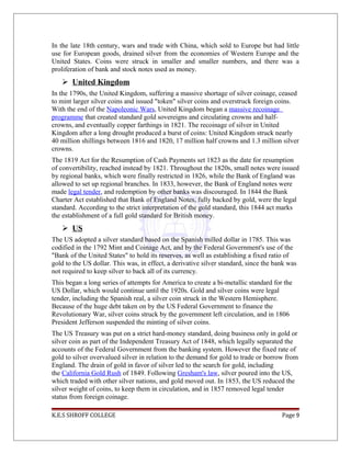 In the late 18th century, wars and trade with China, which sold to Europe but had little
use for European goods, drained silver from the economies of Western Europe and the
United States. Coins were struck in smaller and smaller numbers, and there was a
proliferation of bank and stock notes used as money.
 United Kingdom
In the 1790s, the United Kingdom, suffering a massive shortage of silver coinage, ceased
to mint larger silver coins and issued "token" silver coins and overstruck foreign coins.
With the end of the Napoleonic Wars, United Kingdom began a massive recoinage
programme that created standard gold sovereigns and circulating crowns and half-
crowns, and eventually copper farthings in 1821. The recoinage of silver in United
Kingdom after a long drought produced a burst of coins: United Kingdom struck nearly
40 million shillings between 1816 and 1820, 17 million half crowns and 1.3 million silver
crowns.
The 1819 Act for the Resumption of Cash Payments set 1823 as the date for resumption
of convertibility, reached instead by 1821. Throughout the 1820s, small notes were issued
by regional banks, which were finally restricted in 1826, while the Bank of England was
allowed to set up regional branches. In 1833, however, the Bank of England notes were
made legal tender, and redemption by other banks was discouraged. In 1844 the Bank
Charter Act established that Bank of England Notes, fully backed by gold, were the legal
standard. According to the strict interpretation of the gold standard, this 1844 act marks
the establishment of a full gold standard for British money.
 US
The US adopted a silver standard based on the Spanish milled dollar in 1785. This was
codified in the 1792 Mint and Coinage Act, and by the Federal Government's use of the
"Bank of the United States" to hold its reserves, as well as establishing a fixed ratio of
gold to the US dollar. This was, in effect, a derivative silver standard, since the bank was
not required to keep silver to back all of its currency.
This began a long series of attempts for America to create a bi-metallic standard for the
US Dollar, which would continue until the 1920s. Gold and silver coins were legal
tender, including the Spanish real, a silver coin struck in the Western Hemisphere.
Because of the huge debt taken on by the US Federal Government to finance the
Revolutionary War, silver coins struck by the government left circulation, and in 1806
President Jefferson suspended the minting of silver coins.
The US Treasury was put on a strict hard-money standard, doing business only in gold or
silver coin as part of the Independent Treasury Act of 1848, which legally separated the
accounts of the Federal Government from the banking system. However the fixed rate of
gold to silver overvalued silver in relation to the demand for gold to trade or borrow from
England. The drain of gold in favor of silver led to the search for gold, including
the California Gold Rush of 1849. Following Gresham's law, silver poured into the US,
which traded with other silver nations, and gold moved out. In 1853, the US reduced the
silver weight of coins, to keep them in circulation, and in 1857 removed legal tender
status from foreign coinage.
K.E.S SHROFF COLLEGE Page 9
 