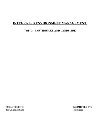 INTEGRATED ENVIRONMENT MANAGEMENT.
TOPIC: EARTHQUAKE AND LANDSLIDE
SUBMITTED TO: SUBMITTED BY:
Prof. Shadab Saifi Kushagra
 