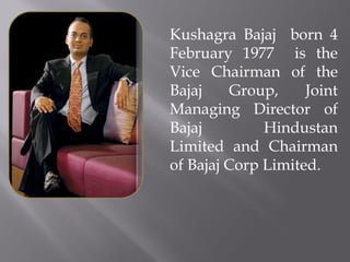Kushagra Bajaj born 4
February 1977 is the
Vice Chairman of the
Bajaj
Group,
Joint
Managing Director of
Bajaj
Hindustan
Limited and Chairman
of Bajaj Corp Limited.

 