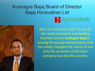Kushagra Bajaj Board of Director
Bajaj Hindusthan Ltd

Born on 4 February 1977 to one of
the most prominent and leading
business tycoon kushagra bajaj is
among the young entrepreneurs that
has totally changed the course of not
only the economy of the their
company but also the country.

 