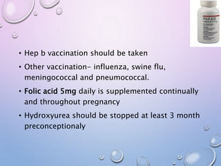 • Hep b vaccination should be taken
• Other vaccination- influenza, swine flu,
meningococcal and pneumococcal.
• Folic acid 5mg daily is supplemented continually
and throughout pregnancy
• Hydroxyurea should be stopped at least 3 month
preconceptionaly
 
