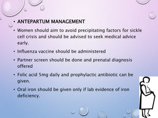 • ANTEPARTUM MANAGEMENT
• Women should aim to avoid precipitating factors for sickle
cell crisis and should be advised to seek medical advice
early.
• Influenza vaccine should be administered
• Partner screen should be done and prenatal diagnosis
offered
• Folic acid 5mg daily and prophylactic antibiotic can be
given.
• Oral iron should be given only if lab evidence of iron
deficiency.
 