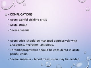 • COMPLICATIONS
• Acute painful sickling crisis
• Acute stroke
• Sever anaemia
• Acute crisis should be managed aggressively with
analgesics, hydration, antibiotic.
• Thromboprophylaxis should be considered in acute
painful crisis.
• Severe anaemia – blood transfusion may be needed
 
