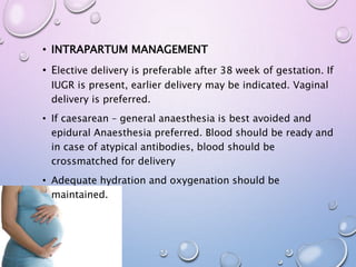 • INTRAPARTUM MANAGEMENT
• Elective delivery is preferable after 38 week of gestation. If
IUGR is present, earlier delivery may be indicated. Vaginal
delivery is preferred.
• If caesarean – general anaesthesia is best avoided and
epidural Anaesthesia preferred. Blood should be ready and
in case of atypical antibodies, blood should be
crossmatched for delivery
• Adequate hydration and oxygenation should be
maintained.
 