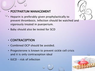 • POSTPARTUM MANAGEMENT
• Heparin is preferably given prophylactically to
prevent thrombosis. Infection should be watched and
vigorously treated in puerperium.
• Baby should also be tested for SCD
• CONTRACEPTION
• Combined OCP should be avoided.
• Progesterone is known to prevent sickle cell crisis
and it is only contraception ideal
• IUCD – risk of infection
 