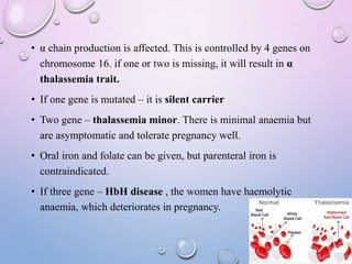 • α chain production is affected. This is controlled by 4 genes on
chromosome 16. if one or two is missing, it will result in α
thalassemia trait.
• If one gene is mutated – it is silent carrier
• Two gene – thalassemia minor. There is minimal anaemia but
are asymptomatic and tolerate pregnancy well.
• Oral iron and folate can be given, but parenteral iron is
contraindicated.
• If three gene – HbH disease , the women have haemolytic
anaemia, which deteriorates in pregnancy.
 