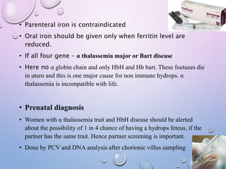 • Parenteral iron is contraindicated
• Oral iron should be given only when ferritin level are
reduced.
• If all four gene – α thalassemia major or Bart disease
• Here no α globin chain and only HbH and Hb bart. These foetuses die
in utero and this is one major cause for non immune hydrops. α
thalassemia is incompatible with life.
• Prenatal diagnosis
• Women with α thalassemia trait and HbH disease should be alerted
about the possibility of 1 in 4 chance of having a hydrops feteus, if the
partner has the same trait. Hence partner screening is important.
• Done by PCV and DNA analysis after chorionic villus sampling
 