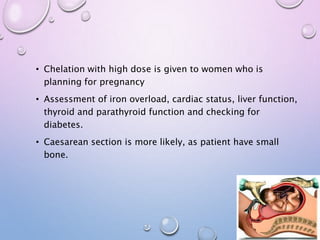 • Chelation with high dose is given to women who is
planning for pregnancy
• Assessment of iron overload, cardiac status, liver function,
thyroid and parathyroid function and checking for
diabetes.
• Caesarean section is more likely, as patient have small
bone.
 
